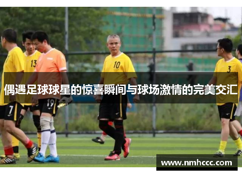 偶遇足球球星的惊喜瞬间与球场激情的完美交汇