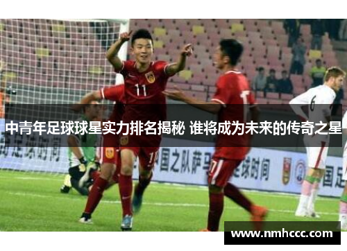 中青年足球球星实力排名揭秘 谁将成为未来的传奇之星
