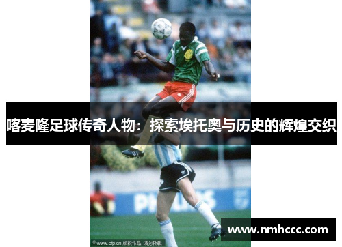 喀麦隆足球传奇人物：探索埃托奥与历史的辉煌交织