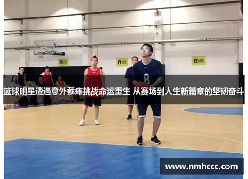 篮球明星遭遇意外截瘫挑战命运重生 从赛场到人生新篇章的坚韧奋斗