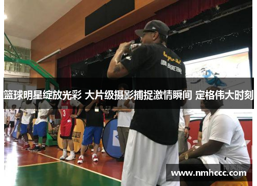 篮球明星绽放光彩 大片级摄影捕捉激情瞬间 定格伟大时刻