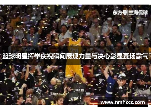 篮球明星挥拳庆祝瞬间展现力量与决心彰显赛场霸气