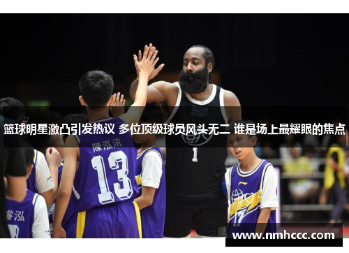 篮球明星激凸引发热议 多位顶级球员风头无二 谁是场上最耀眼的焦点