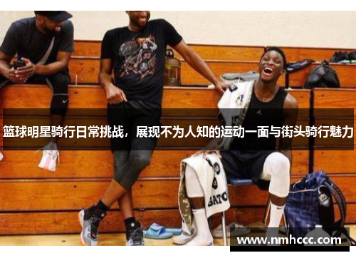 篮球明星骑行日常挑战，展现不为人知的运动一面与街头骑行魅力